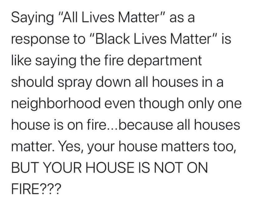 Okay, let's break down this statement ("Saying 'All Lives Matter' in response to 'Black Lives Matter' is like saying the fire department should spray down all houses in a neighborhood even though only one house is on...
